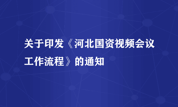 关于印发《河北国资视频会议工作流程》的通知