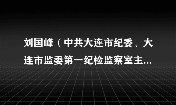 刘国峰（中共大连市纪委、大连市监委第一纪检监察室主任（副局级）、三级高级监察官）