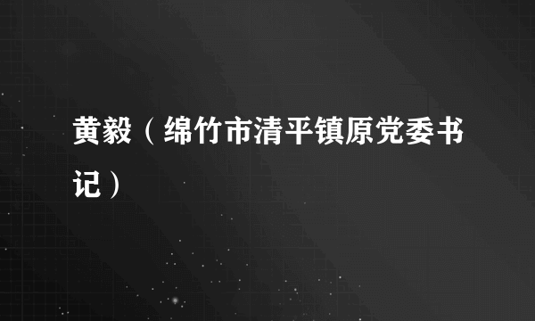 黄毅（绵竹市清平镇原党委书记）