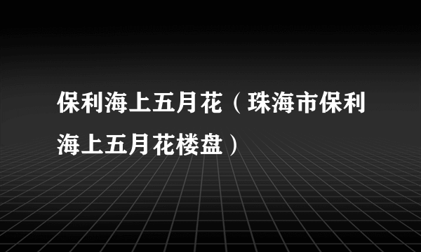 保利海上五月花（珠海市保利海上五月花楼盘）