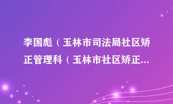 李国彪（玉林市司法局社区矫正管理科（玉林市社区矫正执法支队）科长（支队长））