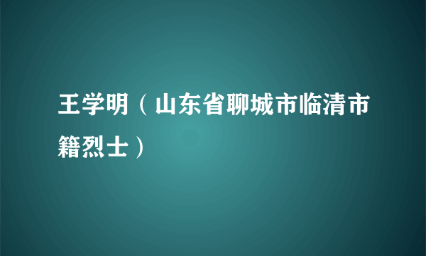 王学明（山东省聊城市临清市籍烈士）