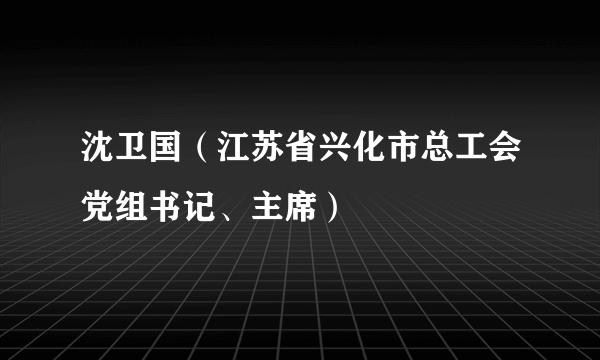 沈卫国（江苏省兴化市总工会党组书记、主席）