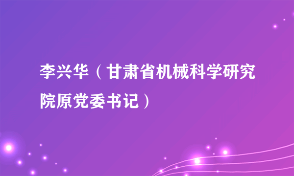 李兴华（甘肃省机械科学研究院原党委书记）