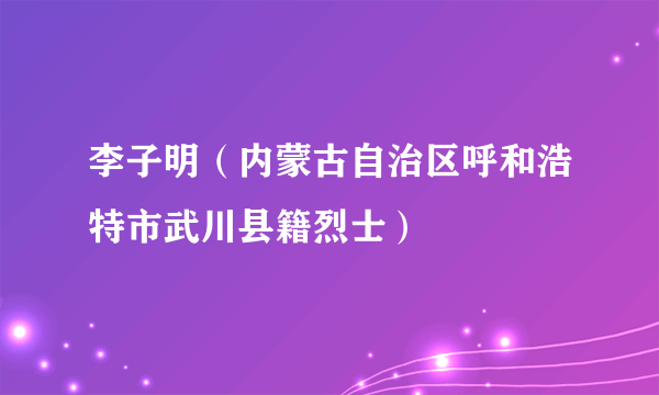 李子明（内蒙古自治区呼和浩特市武川县籍烈士）