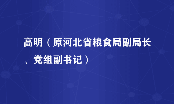 高明（原河北省粮食局副局长、党组副书记）