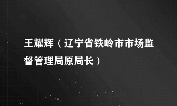 王耀辉（辽宁省铁岭市市场监督管理局原局长）