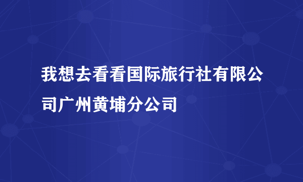 我想去看看国际旅行社有限公司广州黄埔分公司