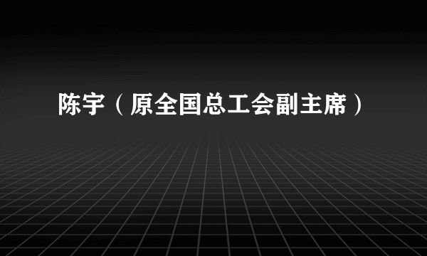 陈宇（原全国总工会副主席）