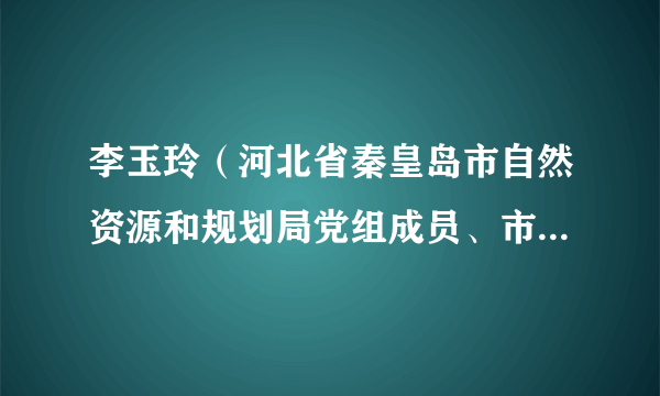 李玉玲（河北省秦皇岛市自然资源和规划局党组成员、市纪委驻局纪检组长）