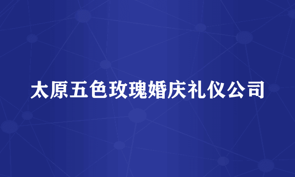 太原五色玫瑰婚庆礼仪公司