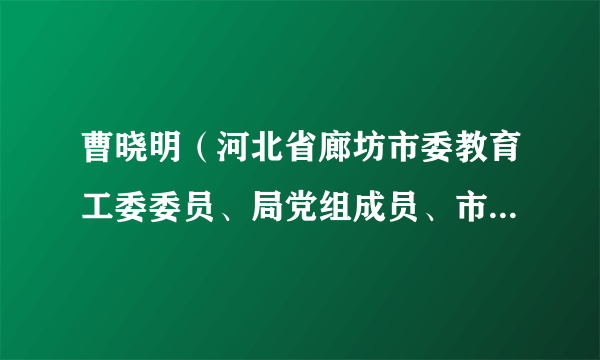曹晓明（河北省廊坊市委教育工委委员、局党组成员、市纪委监委派驻市教育局纪检监察组组长）