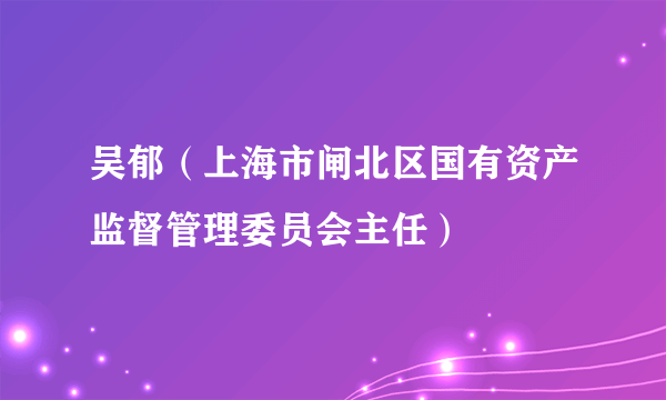 吴郁（上海市闸北区国有资产监督管理委员会主任）