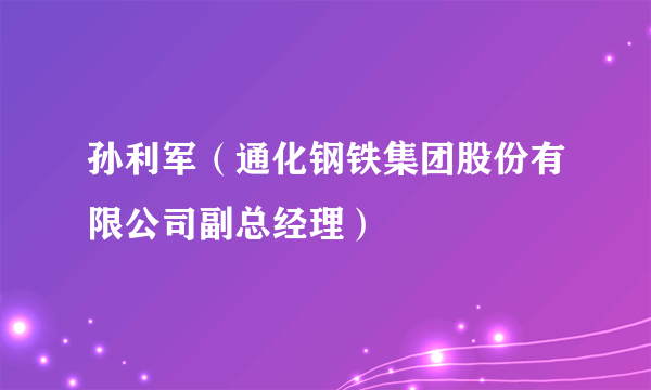 孙利军（通化钢铁集团股份有限公司副总经理）