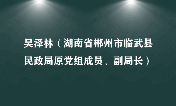 吴泽林（湖南省郴州市临武县民政局原党组成员、副局长）