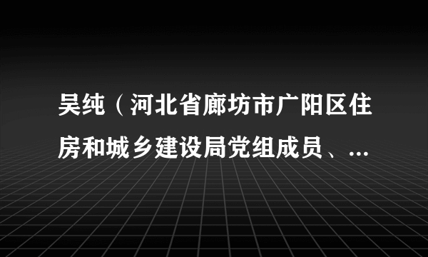吴纯（河北省廊坊市广阳区住房和城乡建设局党组成员、区环境卫生事务中心主任）