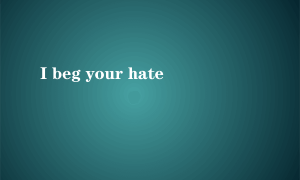 I beg your hate
