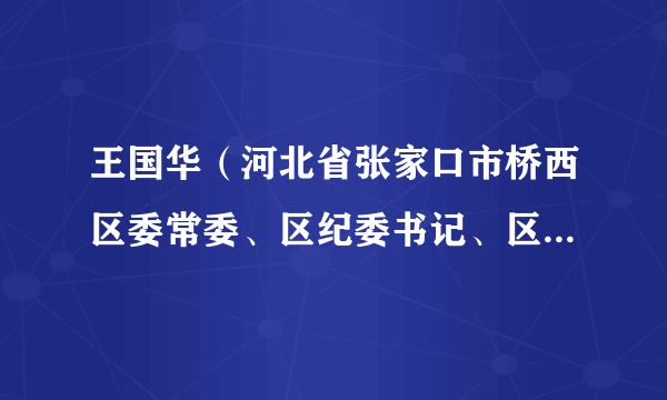 王国华（河北省张家口市桥西区委常委、区纪委书记、区监委主任）