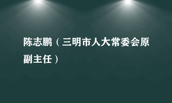 陈志鹏（三明市人大常委会原副主任）