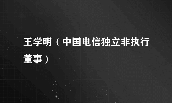 王学明（中国电信独立非执行董事）