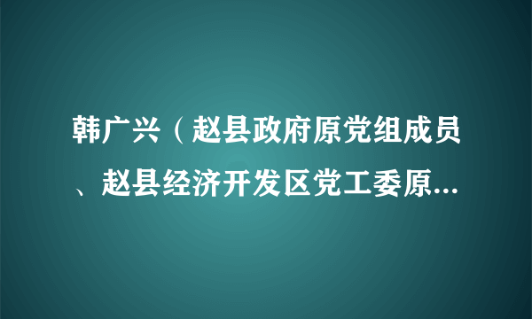 韩广兴（赵县政府原党组成员、赵县经济开发区党工委原书记、管委会原主任）