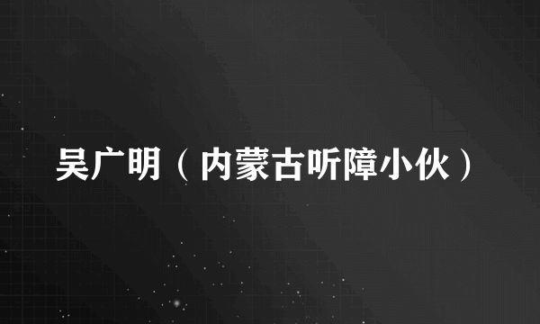 吴广明（内蒙古听障小伙）