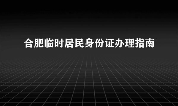 合肥临时居民身份证办理指南