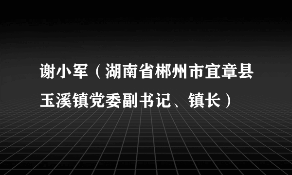 谢小军（湖南省郴州市宜章县玉溪镇党委副书记、镇长）
