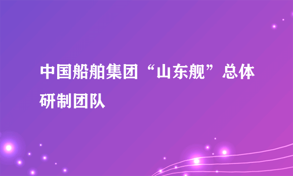 中国船舶集团“山东舰”总体研制团队