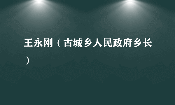 王永刚（古城乡人民政府乡长）