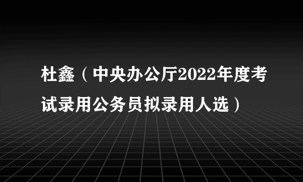 杜鑫（中央办公厅2022年度考试录用公务员拟录用人选）