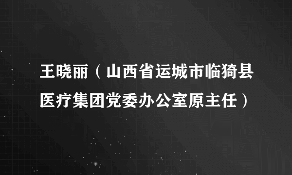 王晓丽（山西省运城市临猗县医疗集团党委办公室原主任）