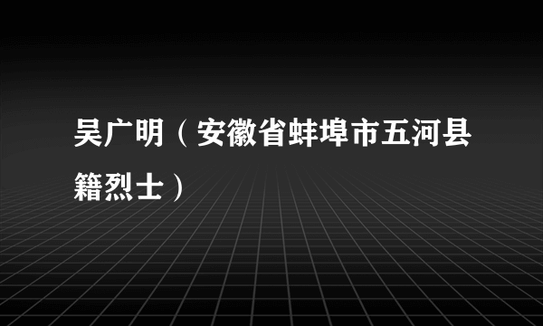 吴广明（安徽省蚌埠市五河县籍烈士）