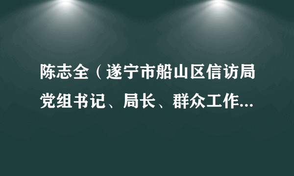 陈志全（遂宁市船山区信访局党组书记、局长、群众工作中心主任兼区政府办副主任）