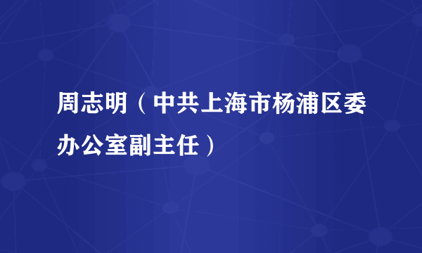 周志明（中共上海市杨浦区委办公室副主任）