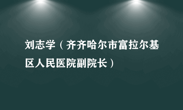 刘志学（齐齐哈尔市富拉尔基区人民医院副院长）