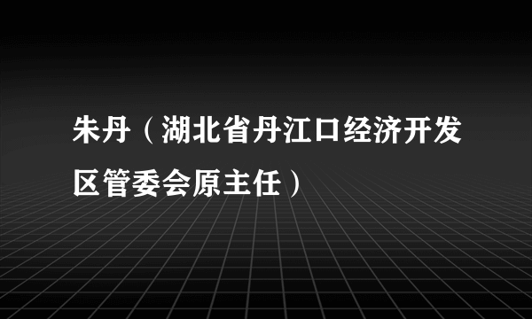 朱丹（湖北省丹江口经济开发区管委会原主任）