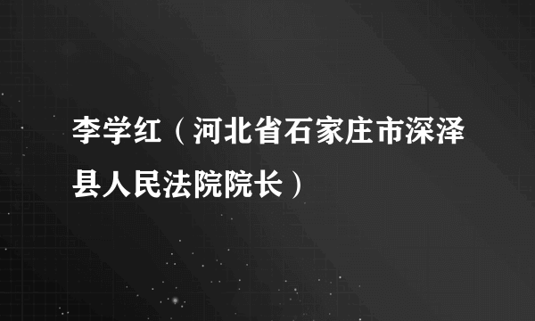 李学红（河北省石家庄市深泽县人民法院院长）