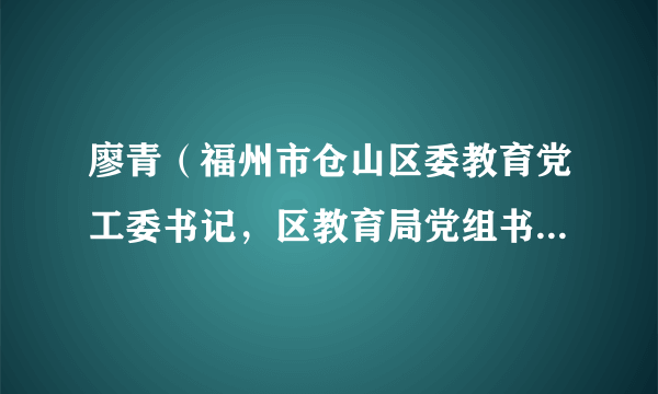 廖青（福州市仓山区委教育党工委书记，区教育局党组书记、局长）