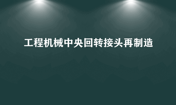 工程机械中央回转接头再制造