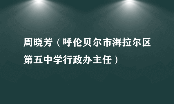 周晓芳（呼伦贝尔市海拉尔区第五中学行政办主任）