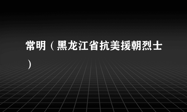 常明（黑龙江省抗美援朝烈士）