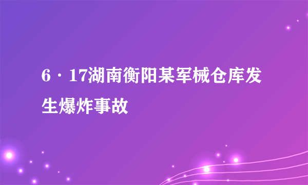 6·17湖南衡阳某军械仓库发生爆炸事故