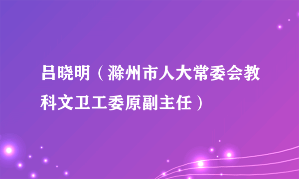 吕晓明（滁州市人大常委会教科文卫工委原副主任）