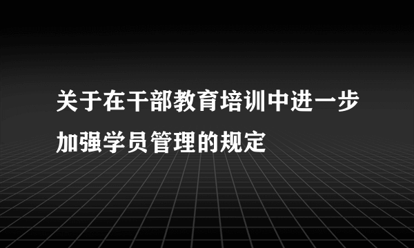 关于在干部教育培训中进一步加强学员管理的规定