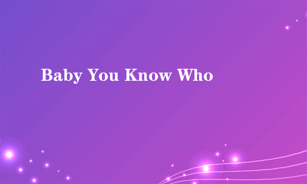 Baby You Know Who