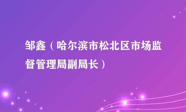 邹鑫（哈尔滨市松北区市场监督管理局副局长）