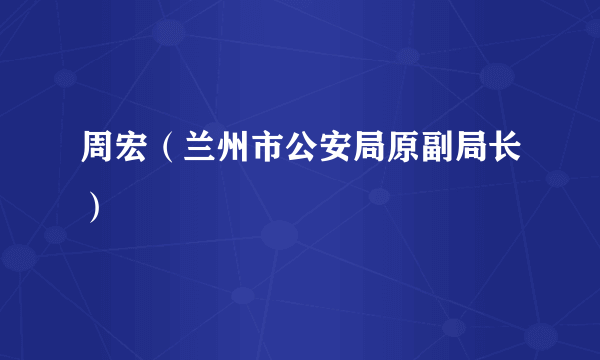 周宏（兰州市公安局原副局长）