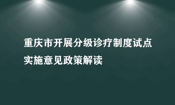 重庆市开展分级诊疗制度试点实施意见政策解读