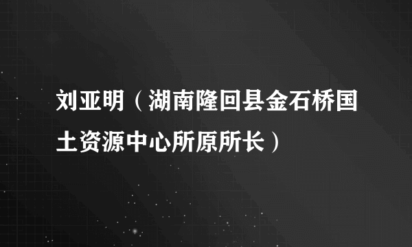刘亚明（湖南隆回县金石桥国土资源中心所原所长）